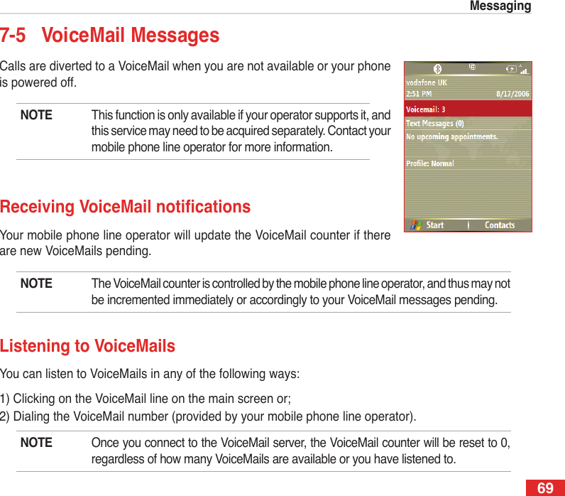 69Messaging7-5  VoiceMail MessagesCalls are diverted to a VoiceMail when you are not available or your phone is powered off. NOTE  This function is only available if your operator supports it, and this service may need to be acquired separately. Contact your mobile phone line operator for more information.Receiving VoiceMailnoticationsYour mobile phone line operator will update the VoiceMail counter if there are new VoiceMails pending.NOTE  The VoiceMail counter is controlled by the mobile phone line operator, and thus may not be incremented immediately or accordingly to your VoiceMail messages pending.Listening to VoiceMailsYou can listen to VoiceMails in any of the following ways:1) Clicking on the VoiceMail line on the main screen or;2) Dialing the VoiceMail number (provided by your mobile phone line operator).NOTE  Once you connect to the VoiceMail server, the VoiceMail counter will be reset to 0, regardless of how many VoiceMails are available or you have listened to.