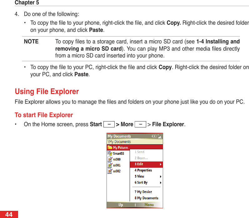 Chapter 5444.  Do one of the following:  •  To copy the le to your phone, right-click the le, and click Copy. Right-click the desired folder on your phone, and click Paste.NOTE  To copy les to a storage card, insert a micro SD card (see 1-4 Installing and removing a micro SD card). You can play MP3 and other media les directly from a micro SD card inserted into your phone.  •  To copy the le to your PC, right-click the le and click Copy. Right-click the desired folder on your PC, and click Paste.Using File ExplorerFile Explorer allows you to manage the les and folders on your phone just like you do on your PC.To start File Explorer•  On the Home screen, press Start  &gt; More   &gt; File Explorer.