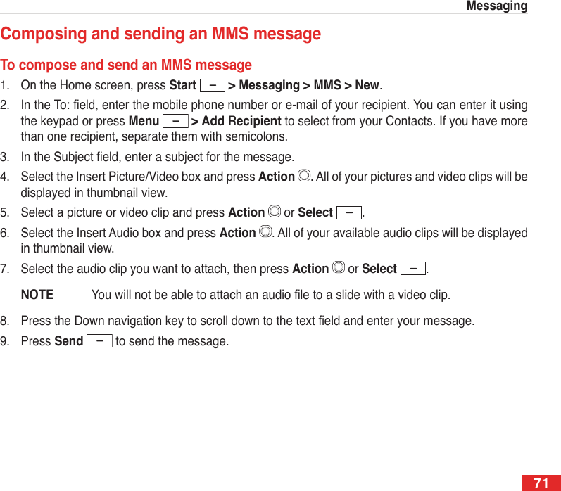71MessagingComposing and sending an MMS messageTo compose and send an MMS message1.  On the Home screen, press Start   &gt; Messaging &gt; MMS &gt; New.2.  In the To: eld, enter the mobile phone number or e-mail of your recipient. You can enter it using the keypad or press Menu   &gt; Add Recipient to select from your Contacts. If you have more than one recipient, separate them with semicolons.3.  In the Subject eld, enter a subject for the message.4.  Select the Insert Picture/Video box and press Action  . All of your pictures and video clips will be displayed in thumbnail view.5.  Select a picture or video clip and press Action   or Select  .6.  Select the Insert Audio box and press Action  . All of your available audio clips will be displayed in thumbnail view.7.  Select the audio clip you want to attach, then press Action   or Select  .NOTE  You will not be able to attach an audio le to a slide with a video clip.8.  Press the Down navigation key to scroll down to the text eld and enter your message.9.  Press Send   to send the message.