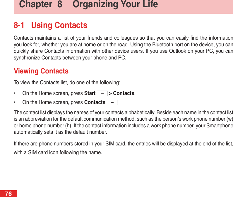76Chapter  8  Organizing Your Life8-1  Using ContactsContacts maintains a list of your friends and colleagues so that you can easily nd the information you look for, whether you are at home or on the road. Using the Bluetooth port on the device, you can quickly share Contacts information with other device users. If you use Outlook on your PC, you can synchronize Contacts between your phone and PC.Viewing ContactsTo view the Contacts list, do one of the following:•  On the Home screen, press Start   &gt; Contacts.•  On the Home screen, press Contacts  .The contact list displays the names of your contacts alphabetically. Beside each name in the contact list is an abbreviation for the default communication method, such as the person’s work phone number (w) or home phone number (h). If the contact information includes a work phone number, your Smartphone automatically sets it as the default number.If there are phone numbers stored in your SIM card, the entries will be displayed at the end of the list, with a SIM card icon following the name.