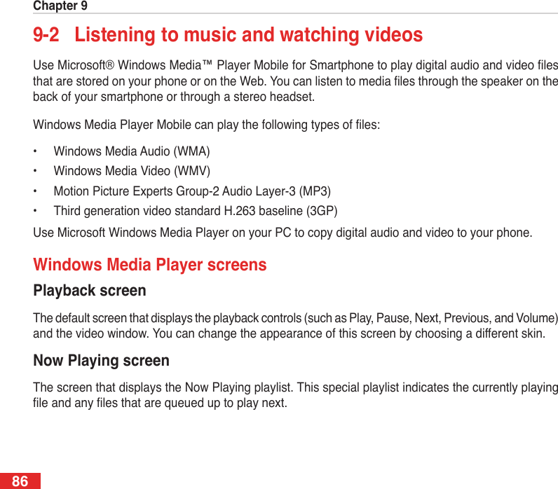 Chapter 9869-2  Listening to music and watching videosUse Microsoft® Windows Media™ Player Mobile for Smartphone to play digital audio and video les that are stored on your phone or on the Web. You can listen to media les through the speaker on the back of your smartphone or through a stereo headset.Windows Media Player Mobile can play the following types of les:•  Windows Media Audio (WMA)•  Windows Media Video (WMV)•  Motion Picture Experts Group-2 Audio Layer-3 (MP3)•  Third generation video standard H.263 baseline (3GP)Use Microsoft Windows Media Player on your PC to copy digital audio and video to your phone.Windows Media Player screensPlayback screenThe default screen that displays the playback controls (such as Play, Pause, Next, Previous, and Volume) and the video window. You can change the appearance of this screen by choosing a different skin.Now Playing screenThe screen that displays the Now Playing playlist. This special playlist indicates the currently playing le and any les that are queued up to play next.