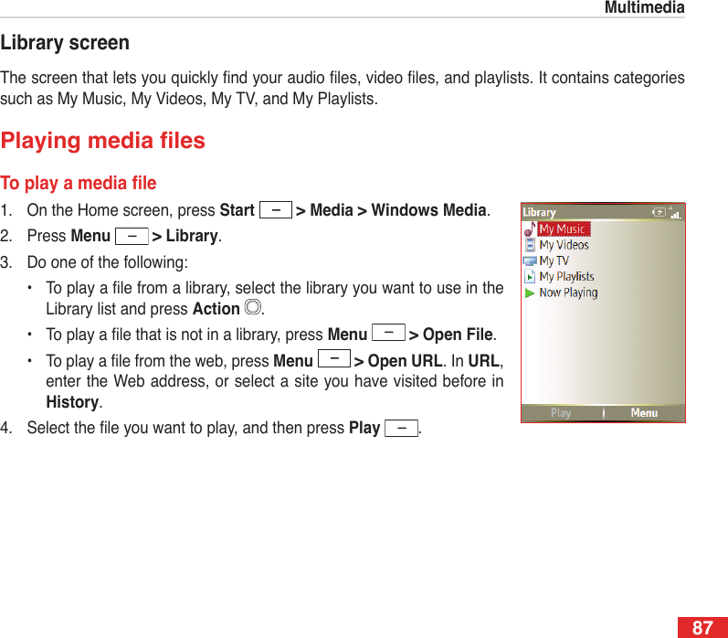 87MultimediaLibrary screenThe screen that lets you quickly nd your audio les, video les, and playlists. It contains categories such as My Music, My Videos, My TV, and My Playlists.PlayingmedialesToplayamediale1.  On the Home screen, press Start   &gt; Media &gt; Windows Media.2.  Press Menu  &gt; Library.3.  Do one of the following:  •  To play a le from a library, select the library you want to use in the Library list and press Action  .  •  To play a le that is not in a library, press Menu  &gt; Open File.  •  To play a le from the web, press Menu  &gt; Open URL. In URL, enter the Web address, or select a site you have visited before in History.4.  Select the le you want to play, and then press Play  .