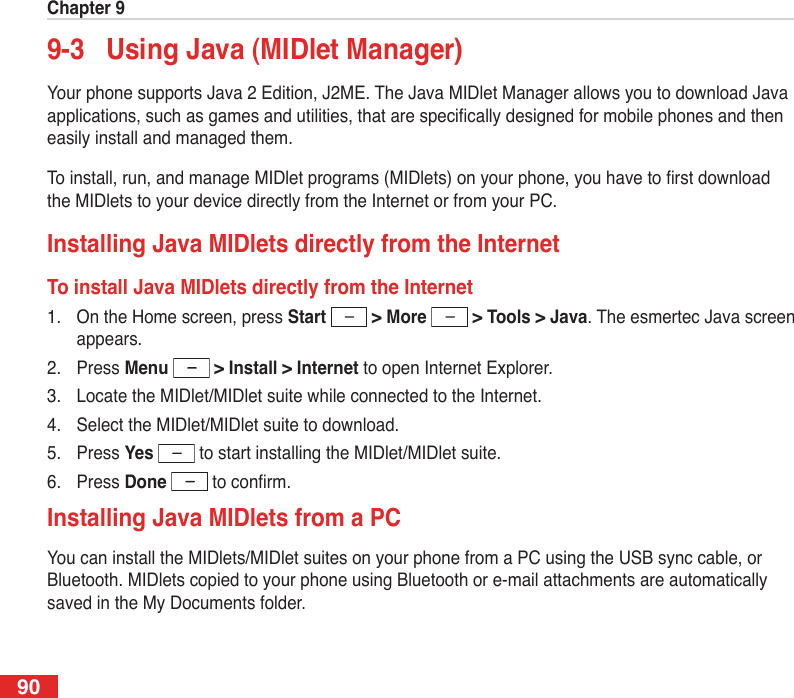 Chapter 9909-3  Using Java (MIDlet Manager)Your phone supports Java 2 Edition, J2ME. The Java MIDlet Manager allows you to download Java applications, such as games and utilities, that are specically designed for mobile phones and then easily install and managed them.To install, run, and manage MIDlet programs (MIDlets) on your phone, you have to rst download the MIDlets to your device directly from the Internet or from your PC.Installing Java MIDlets directly from the InternetTo install Java MIDlets directly from the Internet1.  On the Home screen, press Start   &gt; More   &gt; Tools &gt; Java. The esmertec Java screen appears.2.  Press Menu  &gt; Install &gt; Internet to open Internet Explorer.3.  Locate the MIDlet/MIDlet suite while connected to the Internet.4.  Select the MIDlet/MIDlet suite to download.5.  Press Yes   to start installing the MIDlet/MIDlet suite.6.  Press Done   to conrm.Installing Java MIDlets from a PCYou can install the MIDlets/MIDlet suites on your phone from a PC using the USB sync cable, or Bluetooth. MIDlets copied to your phone using Bluetooth or e-mail attachments are automatically saved in the My Documents folder. 