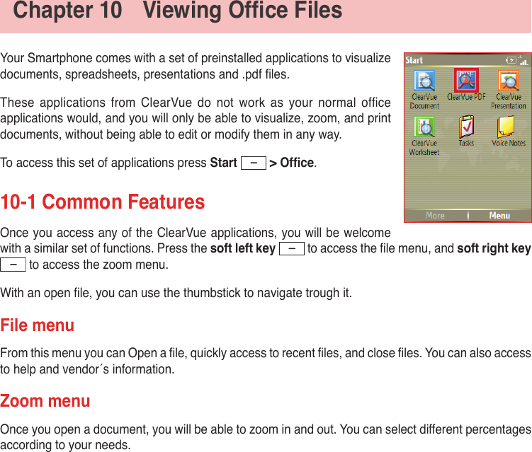 Chapter10 ViewingOfceFilesYour Smartphone comes with a set of preinstalled applications to visualize documents, spreadsheets, presentations and .pdf les.These  applications  from  ClearVue  do  not  work  as  your  normal ofce applications would, and you will only be able to visualize, zoom, and print documents, without being able to edit or modify them in any way.To access this set of applications press Start &gt;Ofce.10-1 Common FeaturesOnce you access any of the ClearVue applications, you will be welcome with a similar set of functions. Press the soft left key  to access the le menu, and soft right key  to access the zoom menu.With an open le, you can use the thumbstick to navigate trough it.File menuFrom this menu you can Open a le, quickly access to recent les, and close les. You can also access to help and vendor´s information.Zoom menuOnce you open a document, you will be able to zoom in and out. You can select different percentages  according to your needs.