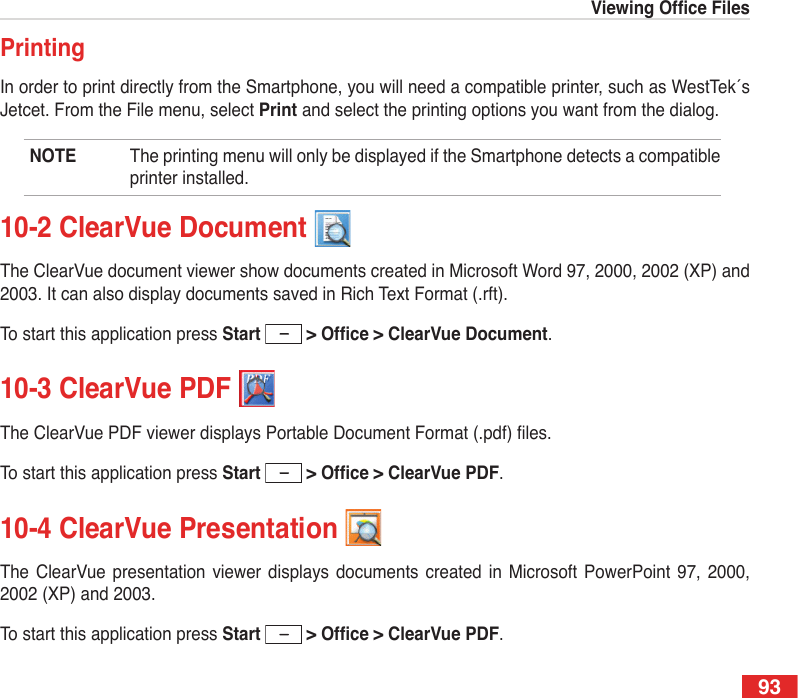 93ViewingOfceFiles93PrintingIn order to print directly from the Smartphone, you will need a compatible printer, such as WestTek´s Jetcet. From the File menu, select Print and select the printing options you want from the dialog. NOTE  The printing menu will only be displayed if the Smartphone detects a compatible printer installed. 10-2 ClearVue Document The ClearVue document viewer show documents created in Microsoft Word 97, 2000, 2002 (XP) and 2003. It can also display documents saved in Rich Text Format (.rft).To start this application press Start &gt;Ofce&gt;ClearVueDocument.10-3 ClearVue PDF The ClearVue PDF viewer displays Portable Document Format (.pdf) les.To start this application press Start &gt;Ofce&gt;ClearVuePDF.10-4 ClearVue Presentation The  ClearVue  presentation  viewer displays  documents  created  in  Microsoft  PowerPoint  97, 2000, 2002 (XP) and 2003.To start this application press Start &gt;Ofce&gt;ClearVuePDF.