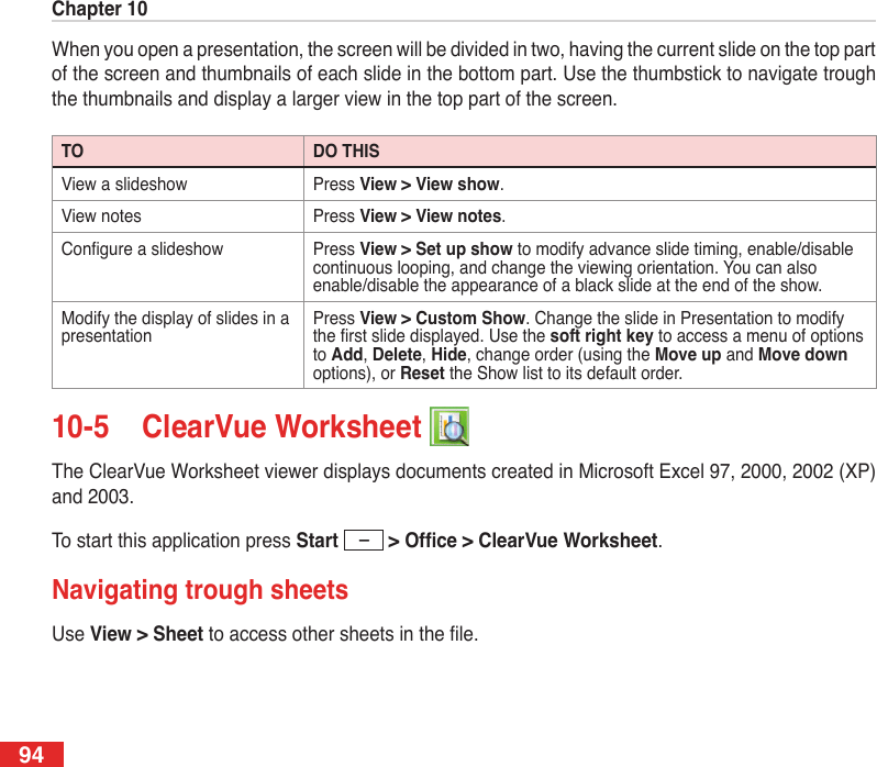 Chapter 1094When you open a presentation, the screen will be divided in two, having the current slide on the top part of the screen and thumbnails of each slide in the bottom part. Use the thumbstick to navigate trough the thumbnails and display a larger view in the top part of the screen.TO DO THISView a slideshow Press View &gt; View show.View notes Press View &gt; View notes.Congure a slideshow Press View &gt; Set up show to modify advance slide timing, enable/disable continuous looping, and change the viewing orientation. You can also enable/disable the appearance of a black slide at the end of the show.Modify the display of slides in a presentationPress View &gt; Custom Show. Change the slide in Presentation to modify the rst slide displayed. Use the soft right key to access a menu of options to Add, Delete, Hide, change order (using the Move up and Move down options), or Reset the Show list to its default order. 10-5  ClearVue Worksheet The ClearVue Worksheet viewer displays documents created in Microsoft Excel 97, 2000, 2002 (XP) and 2003.To start this application press Start &gt;Ofce&gt;ClearVueWorksheet.Navigating trough sheetsUse View &gt; Sheet to access other sheets in the le.