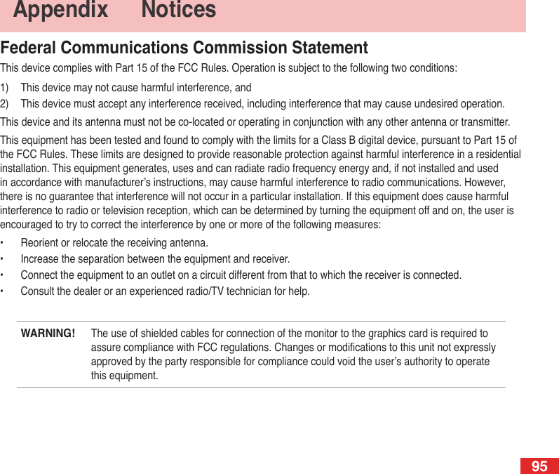95Federal Communications Commission StatementThis device complies with Part 15 of the FCC Rules. Operation is subject to the following two conditions:1)  This device may not cause harmful interference, and2)  This device must accept any interference received, including interference that may cause undesired operation.This device and its antenna must not be co-located or operating in conjunction with any other antenna or transmitter.This equipment has been tested and found to comply with the limits for a Class B digital device, pursuant to Part 15 of the FCC Rules. These limits are designed to provide reasonable protection against harmful interference in a residential installation. This equipment generates, uses and can radiate radio frequency energy and, if not installed and used in accordance with manufacturer’s instructions, may cause harmful interference to radio communications. However, there is no guarantee that interference will not occur in a particular installation. If this equipment does cause harmful interference to radio or television reception, which can be determined by turning the equipment off and on, the user is encouraged to try to correct the interference by one or more of the following measures:•  Reorient or relocate the receiving antenna.•  Increase the separation between the equipment and receiver.•  Connect the equipment to an outlet on a circuit different from that to which the receiver is connected.•  Consult the dealer or an experienced radio/TV technician for help.WARNING! The use of shielded cables for connection of the monitor to the graphics card is required to assure compliance with FCC regulations. Changes or modications to this unit not expressly approved by the party responsible for compliance could void the user’s authority to operate this equipment.Appendix   Notices