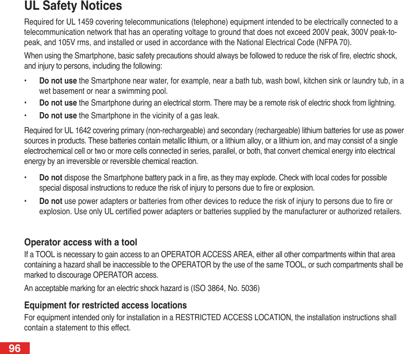 96UL Safety NoticesRequired for UL 1459 covering telecommunications (telephone) equipment intended to be electrically connected to a telecommunication network that has an operating voltage to ground that does not exceed 200V peak, 300V peak-to-peak, and 105V rms, and installed or used in accordance with the National Electrical Code (NFPA 70).When using the Smartphone, basic safety precautions should always be followed to reduce the risk of re, electric shock, and injury to persons, including the following:•   Do not use the Smartphone near water, for example, near a bath tub, wash bowl, kitchen sink or laundry tub, in a wet basement or near a swimming pool. •  Do not use the Smartphone during an electrical storm. There may be a remote risk of electric shock from lightning.•  Do not use the Smartphone in the vicinity of a gas leak.Required for UL 1642 covering primary (non-rechargeable) and secondary (rechargeable) lithium batteries for use as power sources in products. These batteries contain metallic lithium, or a lithium alloy, or a lithium ion, and may consist of a single electrochemical cell or two or more cells connected in series, parallel, or both, that convert chemical energy into electrical energy by an irreversible or reversible chemical reaction. •  Do not dispose the Smartphone battery pack in a re, as they may explode. Check with local codes for possible special disposal instructions to reduce the risk of injury to persons due to re or explosion.•  Do not use power adapters or batteries from other devices to reduce the risk of injury to persons due to re or explosion. Use only UL certied power adapters or batteries supplied by the manufacturer or authorized retailers.Operator access with a toolIf a TOOL is necessary to gain access to an OPERATOR ACCESS AREA, either all other compartments within that area containing a hazard shall be inaccessible to the OPERATOR by the use of the same TOOL, or such compartments shall be marked to discourage OPERATOR access.An acceptable marking for an electric shock hazard is (ISO 3864, No. 5036)Equipment for restricted access locationsFor equipment intended only for installation in a RESTRICTED ACCESS LOCATION, the installation instructions shall contain a statement to this effect.