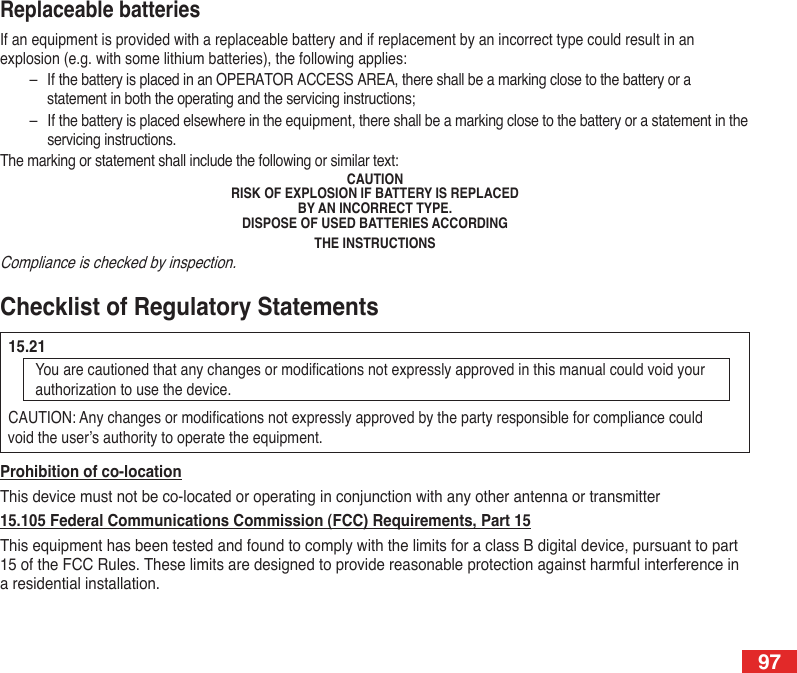 97Prohibition of co-locationThis device must not be co-located or operating in conjunction with any other antenna or transmitter 15.105 Federal Communications Commission (FCC) Requirements, Part 15This equipment has been tested and found to comply with the limits for a class B digital device, pursuant to part 15 of the FCC Rules. These limits are designed to provide reasonable protection against harmful interference in a residential installation.Checklist of Regulatory Statements  15.21You are cautioned that any changes or modications not expressly approved in this manual could void your authorization to use the device.  CAUTION: Any changes or modications not expressly approved by the party responsible for compliance could    void the user’s authority to operate the equipment. Replaceable batteriesIf an equipment is provided with a replaceable battery and if replacement by an incorrect type could result in an explosion (e.g. with some lithium batteries), the following applies:–  If the battery is placed in an OPERATOR ACCESS AREA, there shall be a marking close to the battery or a statement in both the operating and the servicing instructions;–  If the battery is placed elsewhere in the equipment, there shall be a marking close to the battery or a statement in the servicing instructions.The marking or statement shall include the following or similar text:CAUTIONRISK OF EXPLOSION IF BATTERY IS REPLACEDBY AN INCORRECT TYPE.DISPOSE OF USED BATTERIES ACCORDINGTHE INSTRUCTIONSCompliance is checked by inspection.