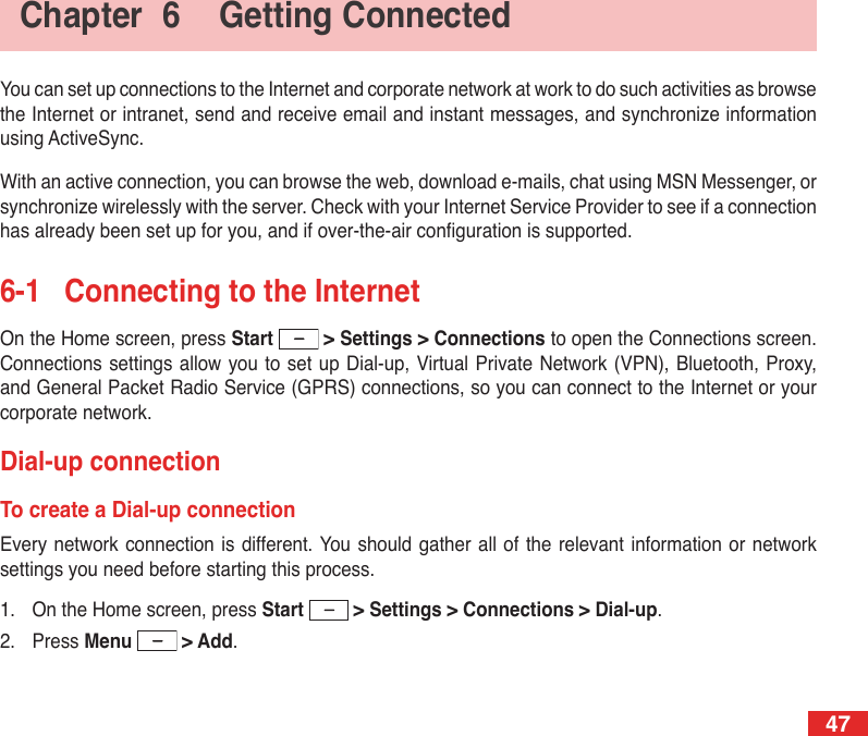 47Chapter  6  Getting ConnectedYou can set up connections to the Internet and corporate network at work to do such activities as browse the Internet or intranet, send and receive email and instant messages, and synchronize information using ActiveSync.With an active connection, you can browse the web, download e-mails, chat using MSN Messenger, or synchronize wirelessly with the server. Check with your Internet Service Provider to see if a connection has already been set up for you, and if over-the-air conguration is supported.6-1  Connecting to the InternetOn the Home screen, press Start   &gt; Settings &gt; Connections to open the Connections screen. Connections settings allow you to set up Dial-up, Virtual Private  Network (VPN), Bluetooth, Proxy, and General Packet Radio Service (GPRS) connections, so you can connect to the Internet or your corporate network.Dial-up connectionTo create a Dial-up connectionEvery network connection is different. You should gather all  of  the  relevant  information  or  network settings you need before starting this process.1.  On the Home screen, press Start   &gt; Settings &gt; Connections &gt; Dial-up.2.  Press Menu   &gt; Add.