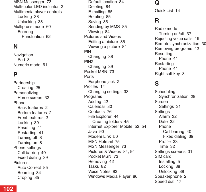 102MSN Messenger  73Multi-color LED indicator  2Multimedia player controlsLocking  38Unlocking  38Multipress mode  60EnteringPunctuation  62NNavigationPad  3Numeric mode  61PPartnershipCreating  25PersonalizingHome screen  32PhoneBack features  2Bottom features  2Front features  2Locking  39Resetting  41Restarting  41Turning off  8Turning on  8Phone settingsCall barring  40Fixed dialing  39PicturesAuto Correct  85Beaming  84Croping  85Default location  84Deleting  84E-mailing  85Rotating  85Saving  85Sending by MMS  85Viewing  84Pictures and VideosEditing a picture  85Viewing a picture  84PINChanging  38PIN2Changing  39Pocket MSN  73PortsEarphone jack  2Proles  14Changing settings  33ProgramsAdding  42Calendar  80Contacts  76File Explorer  44Creating folders  45Internet Explorer Mobile  52, 54Java  90Modem Link  50MSN Hotmail  75MSN Messenger  73Pictures &amp; Videos  84, 94Pocket MSN  73Removing  42Tasks  82Voice Notes  83Windows Media Player  86QQuick List  14RRadio modeTurning on/off  37Rejecting voice calls  19Remote synchronization  30Removing programs  42ResettingPhone  41RestartingPhone  41Right soft key  3SSchedulingSynchronization  29ScreenSettings  31SettingsAlarm  32Date  32PhoneCall barring  40Fixed dialing  39Prole  33Time  32Settings screens  31SIM cardInstalling  5Locking  38Unlocking  38Speakerphone  2Speed dial  17