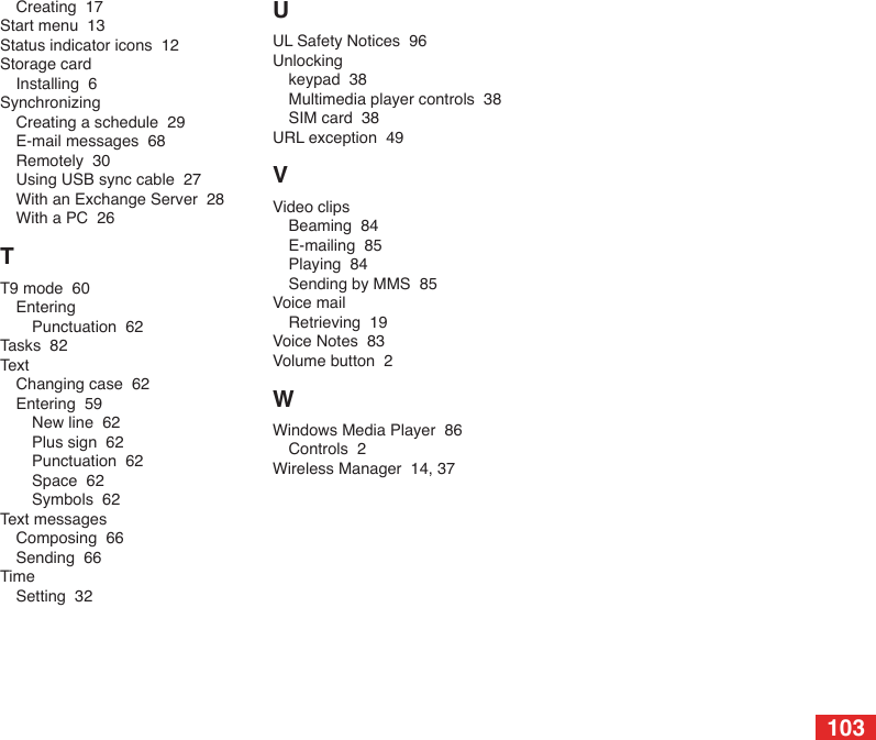 103Creating  17Start menu  13Status indicator icons  12Storage cardInstalling  6SynchronizingCreating a schedule  29E-mail messages  68Remotely  30Using USB sync cable  27With an Exchange Server  28With a PC  26TT9 mode  60EnteringPunctuation  62Tasks  82TextChanging case  62Entering  59New line  62Plus sign  62Punctuation  62Space  62Symbols  62Text messagesComposing  66Sending  66TimeSetting  32UUL Safety Notices  96Unlockingkeypad  38Multimedia player controls  38SIM card  38URL exception  49VVideo clipsBeaming  84E-mailing  85Playing  84Sending by MMS  85Voice mailRetrieving  19Voice Notes  83Volume button  2WWindows Media Player  86Controls  2Wireless Manager  14, 37