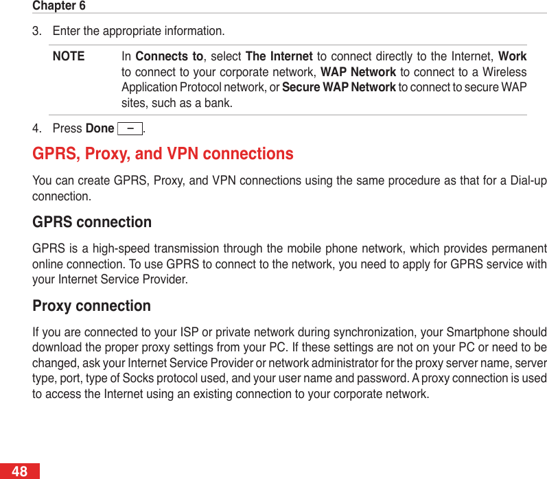 Chapter 6483.  Enter the appropriate information.NOTE  In Connects to, select The Internet to connect directly to the Internet, Work to connect to your corporate network, WAP Network to connect to a Wireless Application Protocol network, or Secure WAP Network to connect to secure WAP sites, such as a bank.4.  Press Done  .GPRS, Proxy, and VPN connectionsYou can create GPRS, Proxy, and VPN connections using the same procedure as that for a Dial-up connection.GPRS connectionGPRS is a high-speed transmission through the mobile phone network, which provides permanent online connection. To use GPRS to connect to the network, you need to apply for GPRS service with your Internet Service Provider.Proxy connectionIf you are connected to your ISP or private network during synchronization, your Smartphone should download the proper proxy settings from your PC. If these settings are not on your PC or need to be changed, ask your Internet Service Provider or network administrator for the proxy server name, server type, port, type of Socks protocol used, and your user name and password. A proxy connection is used to access the Internet using an existing connection to your corporate network.