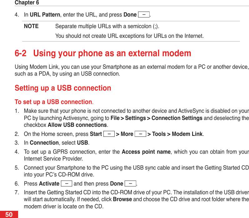 Chapter 6504.  In URL Pattern, enter the URL, and press Done  .NOTE  Separate multiple URLs with a semicolon (;).  You should not create URL exceptions for URLs on the Internet.6-2  Using your phone as an external modemUsing Modem Link, you can use your Smartphone as an external modem for a PC or another device, such as a PDA, by using an USB connection.Setting up a USB connectionTo set up a USB connection.1.  Make sure that your phone is not connected to another device and ActiveSync is disabled on your PC by launching Activesync, going to File &gt; Settings &gt; Connection Settings and deselecting the checkbox Allow USB connections.2.  On the Home screen, press Start   &gt; More   &gt; Tools &gt; Modem Link.3.  In Connection, select USB.4.  To set up a GPRS connection, enter the Access point name, which you can obtain from your Internet Service Provider.5.  Connect your Smartphone to the PC using the USB sync cable and insert the Getting Started CD into your PC’s CD-ROM drive.6.  Press Activate   and then press Done  .7.  Insert the Getting Started CD into the CD-ROM drive of your PC. The installation of the USB driver will start automatically. If needed, click Browse and choose the CD drive and root folder where the modem driver is locate on the CD.