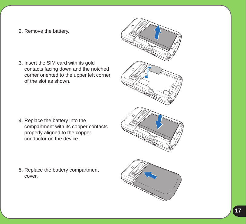 172. Remove the battery.3. Insert the SIM card with its gold contacts facing down and the notched corner oriented to the upper left corner of the slot as shown.4. Replace the battery into the compartment with its copper contacts properly aligned to the copper conductor on the device.5. Replace the battery compartment cover.