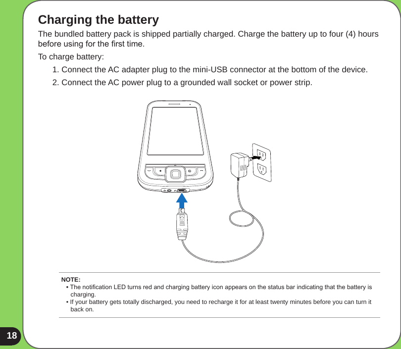 18Charging the batteryThe bundled battery pack is shipped partially charged. Charge the battery up to four (4) hours before using for the rst time. To charge battery:1. Connect the AC adapter plug to the mini-USB connector at the bottom of the device.2. Connect the AC power plug to a grounded wall socket or power strip.NOTE: • The notication LED turns red and charging battery icon appears on the status bar indicating that the battery is      charging. • If your battery gets totally discharged, you need to recharge it for at least twenty minutes before you can turn it    back on. 