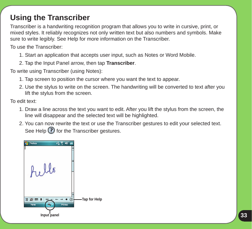 33Using the TranscriberTranscriber is a handwriting recognition program that allows you to write in cursive, print, or mixed styles. It reliably recognizes not only written text but also numbers and symbols. Make sure to write legibly. See Help for more information on the Transcriber.To use the Transcriber:1. Start an application that accepts user input, such as Notes or Word Mobile.2. Tap the Input Panel arrow, then tap Transcriber.To write using Transcriber (using Notes):1. Tap screen to position the cursor where you want the text to appear.2. Use the stylus to write on the screen. The handwriting will be converted to text after you lift the stylus from the screen.To edit text:1. Draw a line across the text you want to edit. After you lift the stylus from the screen, the line will disappear and the selected text will be highlighted.2. You can now rewrite the text or use the Transcriber gestures to edit your selected text. See Help   for the Transcriber gestures.Input panelTap for Help