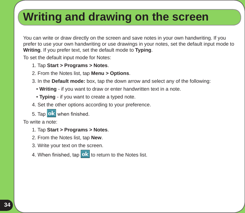 34Writing and drawing on the screenYou can write or draw directly on the screen and save notes in your own handwriting. If you prefer to use your own handwriting or use drawings in your notes, set the default input mode to Writing. If you prefer text, set the default mode to Typing.To set the default input mode for Notes:1. Tap Start &gt; Programs &gt; Notes.2. From the Notes list, tap Menu &gt; Options.3. In the Default mode: box, tap the down arrow and select any of the following:   • Writing - if you want to draw or enter handwritten text in a note.   • Typing - if you want to create a typed note.4. Set the other options according to your preference. 5. Tap   when nished.To write a note:1. Tap Start &gt; Programs &gt; Notes.2. From the Notes list, tap New.3. Write your text on the screen.4. When nished, tap   to return to the Notes list.