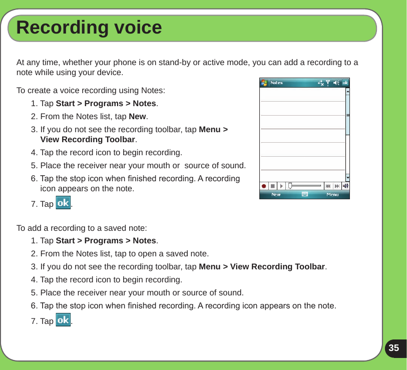 35Recording voiceAt any time, whether your phone is on stand-by or active mode, you can add a recording to a note while using your device.To create a voice recording using Notes:1. Tap Start &gt; Programs &gt; Notes.2. From the Notes list, tap New.3. If you do not see the recording toolbar, tap Menu &gt;  View Recording Toolbar.4. Tap the record icon to begin recording.5. Place the receiver near your mouth or  source of sound.6. Tap the stop icon when nished recording. A recording icon appears on the note.7. Tap  .To add a recording to a saved note:1. Tap Start &gt; Programs &gt; Notes.2. From the Notes list, tap to open a saved note.3. If you do not see the recording toolbar, tap Menu &gt; View Recording Toolbar. 4. Tap the record icon to begin recording.5. Place the receiver near your mouth or source of sound.6. Tap the stop icon when nished recording. A recording icon appears on the note.7. Tap  .