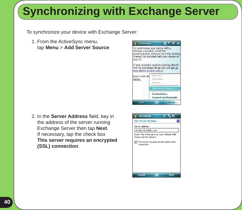 40To synchronize your device with Exchange Server:Synchronizing with Exchange Server1.  From the ActiveSync menu,  tap Menu &gt; Add Server Source.2.  In the Server Address eld, key in the address of the server running Exchange Server then tap Next. If necessary, tap the check box  This server requires an encrypted (SSL) connection.