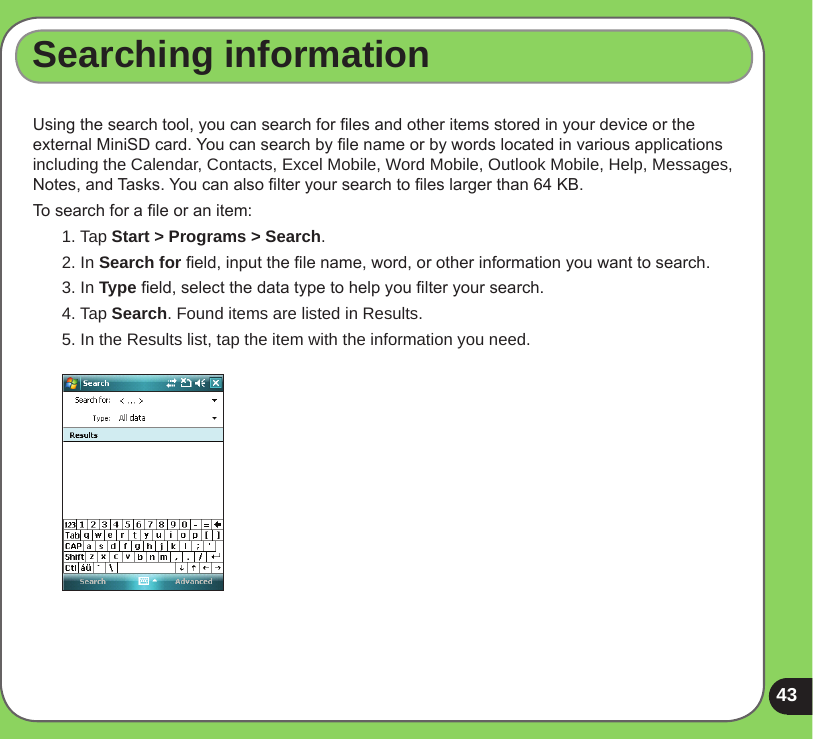 43Searching informationUsing the search tool, you can search for les and other items stored in your device or the external MiniSD card. You can search by le name or by words located in various applications including the Calendar, Contacts, Excel Mobile, Word Mobile, Outlook Mobile, Help, Messages, Notes, and Tasks. You can also lter your search to les larger than 64 KB.  To search for a le or an item:1. Tap Start &gt; Programs &gt; Search.2. In Search for eld, input the le name, word, or other information you want to search. 3. In Type eld, select the data type to help you lter your search.4. Tap Search. Found items are listed in Results.5. In the Results list, tap the item with the information you need.