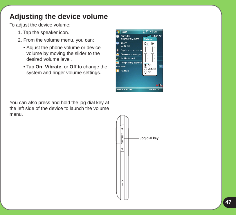 47resetAdjusting the device volumeTo adjust the device volume:1. Tap the speaker icon.2. From the volume menu, you can:  • Adjust the phone volume or device    volume by moving the slider to the    desired volume level.  • Tap On, Vibrate, or Off to change the    system and ringer volume settings.You can also press and hold the jog dial key at the left side of the device to launch the volume menu.Jog dial key