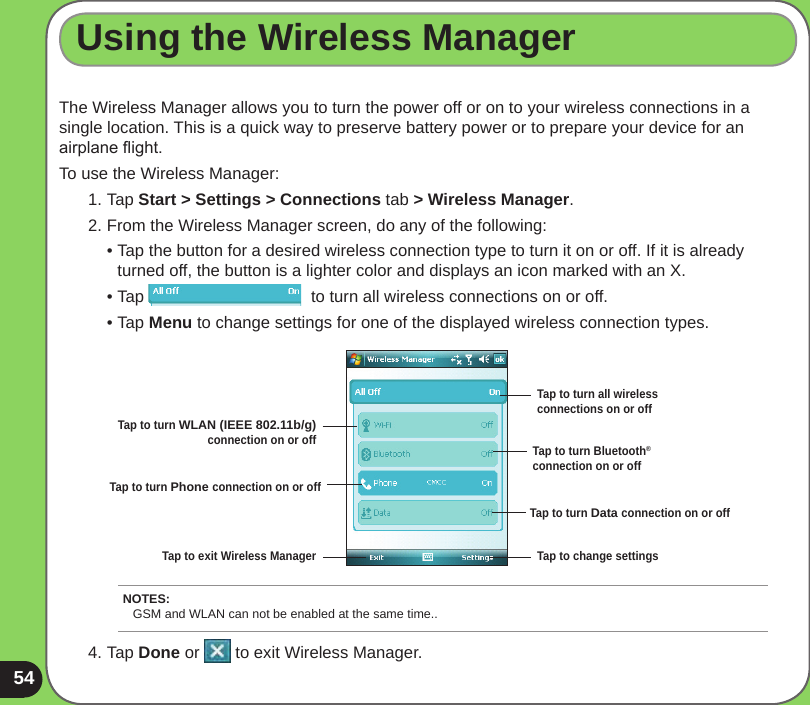 54The Wireless Manager allows you to turn the power off or on to your wireless connections in a single location. This is a quick way to preserve battery power or to prepare your device for an airplane ight.To use the Wireless Manager:1. Tap Start &gt; Settings &gt; Connections tab &gt; Wireless Manager.2. From the Wireless Manager screen, do any of the following:  • Tap the button for a desired wireless connection type to turn it on or off. If it is already    turned off, the button is a lighter color and displays an icon marked with an X.  • Tap                                    to turn all wireless connections on or off.  • Tap Menu to change settings for one of the displayed wireless connection types.Using the Wireless Manager4. Tap Done or   to exit Wireless Manager.Tap to turn all wireless connections on or offTap to turn Bluetooth® connection on or offTap to turn WLAN (IEEE 802.11b/g) connection on or offTap to turn Phone connection on or offTap to exit Wireless Manager Tap to change settingsTap to turn Data connection on or offNOTES: GSM and WLAN can not be enabled at the same time..