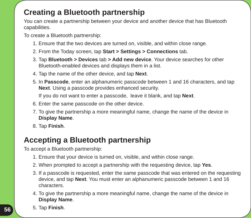 56Creating a Bluetooth partnershipYou can create a partnership between your device and another device that has Bluetooth capabilities. To create a Bluetooth partnership:1. Ensure that the two devices are turned on, visible, and within close range.2. From the Today screen, tap Start &gt; Settings &gt; Connections tab.3. Tap Bluetooth &gt; Devices tab &gt; Add new device. Your device searches for other Bluetooth-enabled devices and displays them in a list.4. Tap the name of the other device, and tap Next. 5. In Passcode, enter an alphanumeric passcode between 1 and 16 characters, and tap Next. Using a passcode provides enhanced security.  If you do not want to enter a passcode,  leave it blank, and tap Next.6. Enter the same passcode on the other device.7. To give the partnership a more meaningful name, change the name of the device in Display Name.8. Tap Finish.Accepting a Bluetooth partnershipTo accept a Bluetooth partnership:1. Ensure that your device is turned on, visible, and within close range.2. When prompted to accept a partnership with the requesting device, tap Yes.3. If a passcode is requested, enter the same passcode that was entered on the requesting device, and tap Next. You must enter an alphanumeric passcode between 1 and 16 characters.4. To give the partnership a more meaningful name, change the name of the device in Display Name.5. Tap Finish.