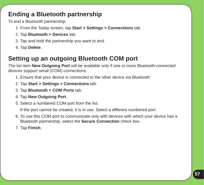 57Ending a Bluetooth partnershipTo end a Bluetooth partnership:1. From the Today screen, tap Start &gt; Settings &gt; Connections tab.2. Tap Bluetooth &gt; Devices tab.3. Tap and hold the partnership you want to end.4. Tap Delete.Setting up an outgoing Bluetooth COM portThe list item New Outgoing Port will be available only if one or more Bluetooth-connected devices support serial (COM) connections.1. Ensure that your device is connected to the other device via Bluetooth.2. Tap Start &gt; Settings &gt; Connections tab.3. Tap Bluetooth &gt; COM Ports tab.4. Tap New Outgoing Port.5. Select a numbered COM port from the list.  If the port cannot be created, it is in use. Select a different numbered port.6. To use this COM port to communicate only with devices with which your device has a Bluetooth partnership, select the Secure Connection check box.7. Tap Finish.