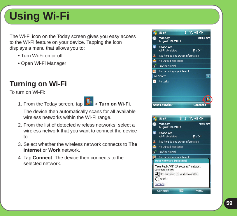 59Using Wi-FiThe Wi-Fi icon on the Today screen gives you easy access to the Wi-Fi feature on your device. Tapping the icon displays a menu that allows you to:• Turn Wi-Fi on or off• Open Wi-Fi ManagerTurning on Wi-FiTo turn on Wi-Fi:1. From the Today screen, tap   &gt; Turn on Wi-Fi.  The device then automatically scans for all available wireless networks within the Wi-Fi range.2. From the list of detected wireless networks, select a wireless network that you want to connect the device to.3. Select whether the wireless network connects to The Internet or Work network.4. Tap Connect. The device then connects to the selected network.