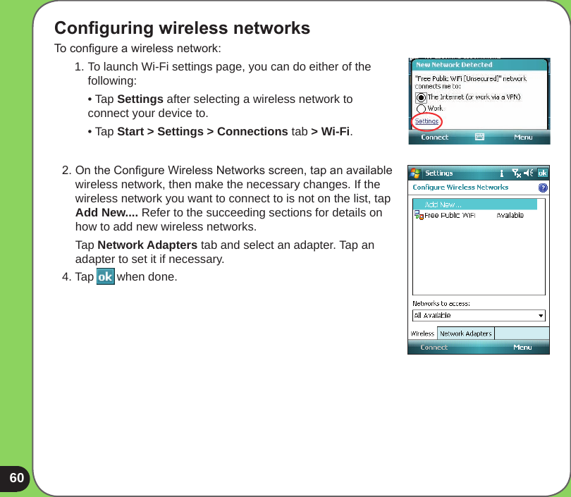 60Conguring wireless networksTo congure a wireless network:1. To launch Wi-Fi settings page, you can do either of the following:  • Tap Settings after selecting a wireless network to connect your device to.  • Tap Start &gt; Settings &gt; Connections tab &gt; Wi-Fi.2. On the Congure Wireless Networks screen, tap an available wireless network, then make the necessary changes. If the wireless network you want to connect to is not on the list, tap Add New.... Refer to the succeeding sections for details on how to add new wireless networks.  Tap Network Adapters tab and select an adapter. Tap an adapter to set it if necessary.4. Tap       when done.