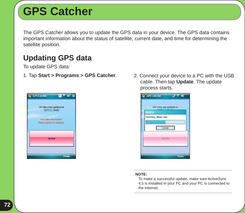 72GPS CatcherThe GPS Catcher allows you to update the GPS data in your device. The GPS data contains important information about the status of satellite, current date, and time for determining the satellite position. Updating GPS dataTo update GPS data:1. Tap Start &gt; Programs &gt; GPS Catcher.  2. Connect your device to a PC with the USB      cable. Then tap Update. The update      process starts.NOTE: To make a successful update, make sure ActiveSync 4.5 is installed in your PC and your PC is connected to the Internet.