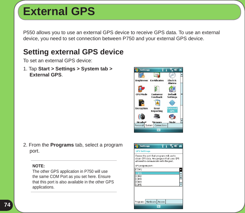 74P550 allows you to use an external GPS device to receive GPS data. To use an external device, you need to set connection between P750 and your external GPS device.Setting external GPS deviceTo set an external GPS device:External GPS1. Tap Start &gt; Settings &gt; System tab &gt;      External GPS.2. From the Programs tab, select a program      port.NOTE: The other GPS application in P750 will use the same COM Port as you set here. Ensure that this port is also available in the other GPS applications. 