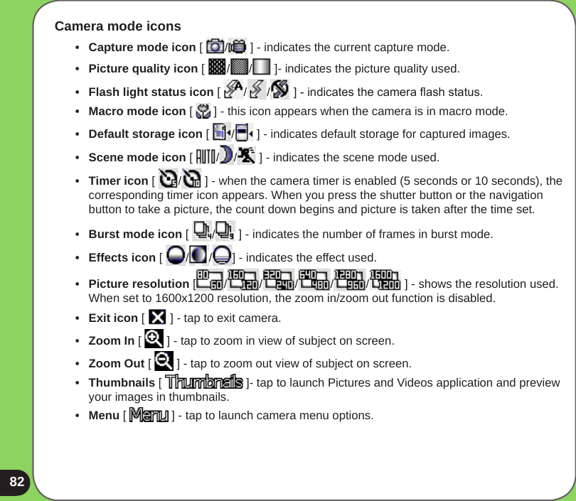 82Camera mode icons•   Capture mode icon [  /  ] - indicates the current capture mode. •   Picture quality icon [  / /  ]- indicates the picture quality used.•  Flash light status icon [  / /  ] - indicates the camera ash status.•  Macro mode icon [   ] - this icon appears when the camera is in macro mode.•  Default storage icon [  /  ] - indicates default storage for captured images.•  Scene mode icon [  / /  ] - indicates the scene mode used.•  Timer icon [  /  ] - when the camera timer is enabled (5 seconds or 10 seconds), the corresponding timer icon appears. When you press the shutter button or the navigation button to take a picture, the count down begins and picture is taken after the time set.•  Burst mode icon [  /  ] - indicates the number of frames in burst mode.•  Effects icon [  / / ] - indicates the effect used. •  Picture resolution [ / / / / /  ] - shows the resolution used. When set to 1600x1200 resolution, the zoom in/zoom out function is disabled.•  Exit icon [   ] - tap to exit camera.•   Zoom In [   ] - tap to zoom in view of subject on screen.•  Zoom Out [   ] - tap to zoom out view of subject on screen.•  Thumbnails [   ]- tap to launch Pictures and Videos application and preview your images in thumbnails.•  Menu [   ] - tap to launch camera menu options.