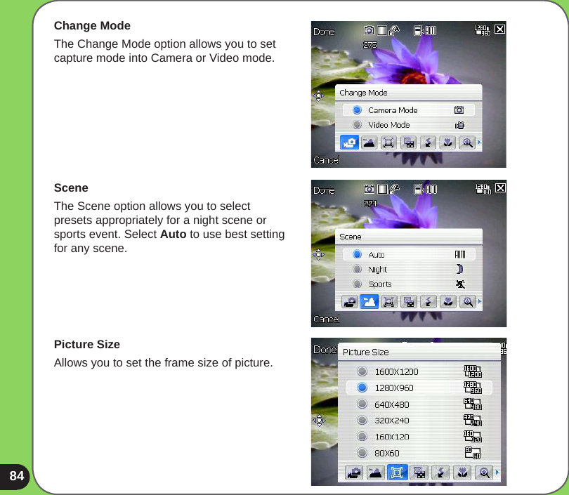 84Change ModeThe Change Mode option allows you to set capture mode into Camera or Video mode.SceneThe Scene option allows you to select presets appropriately for a night scene or sports event. Select Auto to use best setting for any scene.Picture SizeAllows you to set the frame size of picture.