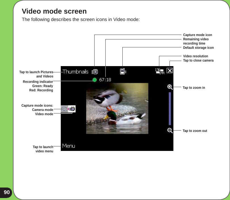 90Video mode screenThe following describes the screen icons in Video mode:Capture mode iconRemaining video  recording time Default storage icon Video resolutionTap to close cameraTap to zoom inTap to zoom outTap to launch Pictures and VideosCapture mode icons:Camera modeVideo modeTap to launch  video menuRecording indicator Green: Ready Red: Recording