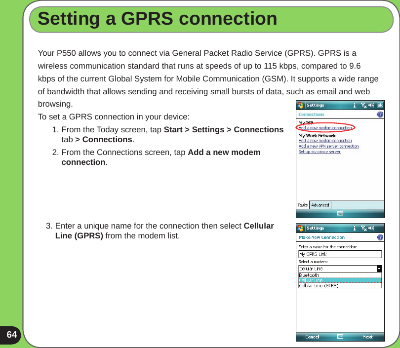 64Setting a GPRS connectionYour P550 allows you to connect via General Packet Radio Service (GPRS). GPRS is awireless communication standard that runs at speeds of up to 115 kbps, compared to 9.6kbps of the current Global System for Mobile Communication (GSM). It supports a wide rangeof bandwidth that allows sending and receiving small bursts of data, such as email and webbrowsing. To set a GPRS connection in your device:1. From the Today screen, tap Start &gt; Settings &gt; Connections tab &gt; Connections.2. From the Connections screen, tap Add a new modem connection.3. Enter a unique name for the connection then select Cellular Line (GPRS) from the modem list.