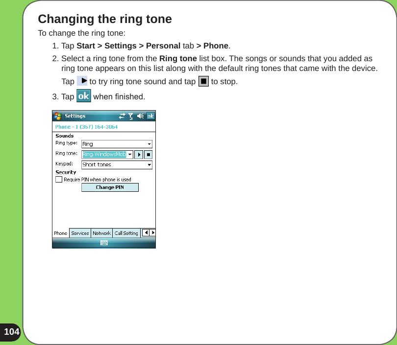 104Changing the ring toneTo change the ring tone:1. Tap Start &gt; Settings &gt; Personal tab &gt; Phone.2. Select a ring tone from the Ring tone list box. The songs or sounds that you added as ring tone appears on this list along with the default ring tones that came with the device.  Tap   to try ring tone sound and tap   to stop.3. Tap   when nished.