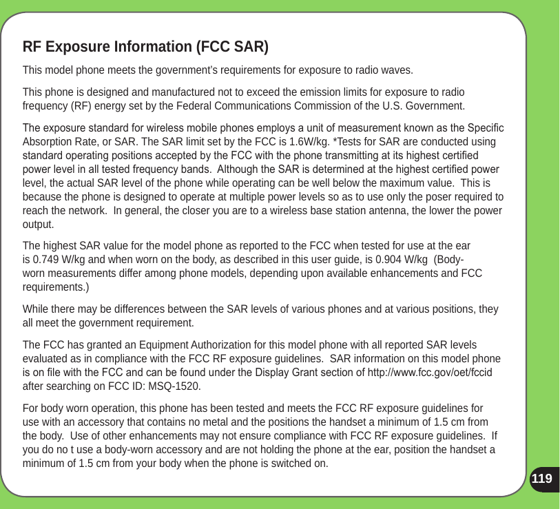 119RF Exposure Information (FCC SAR)This model phone meets the government’s requirements for exposure to radio waves.This phone is designed and manufactured not to exceed the emission limits for exposure to radio frequency (RF) energy set by the Federal Communications Commission of the U.S. Government.  The exposure standard for wireless mobile phones employs a unit of measurement known as the Specic Absorption Rate, or SAR. The SAR limit set by the FCC is 1.6W/kg. *Tests for SAR are conducted using standard operating positions accepted by the FCC with the phone transmitting at its highest certied power level in all tested frequency bands.  Although the SAR is determined at the highest certied power level, the actual SAR level of the phone while operating can be well below the maximum value.  This is because the phone is designed to operate at multiple power levels so as to use only the poser required to reach the network.  In general, the closer you are to a wireless base station antenna, the lower the power output.The highest SAR value for the model phone as reported to the FCC when tested for use at the ear is 0.749 W/kg and when worn on the body, as described in this user guide, is 0.904 W/kg  (Body-worn measurements differ among phone models, depending upon available enhancements and FCC requirements.)While there may be differences between the SAR levels of various phones and at various positions, they all meet the government requirement.The FCC has granted an Equipment Authorization for this model phone with all reported SAR levels evaluated as in compliance with the FCC RF exposure guidelines.  SAR information on this model phone is on le with the FCC and can be found under the Display Grant section of http://www.fcc.gov/oet/fccid after searching on FCC ID: MSQ-1520.For body worn operation, this phone has been tested and meets the FCC RF exposure guidelines for use with an accessory that contains no metal and the positions the handset a minimum of 1.5 cm from the body.  Use of other enhancements may not ensure compliance with FCC RF exposure guidelines.  If you do no t use a body-worn accessory and are not holding the phone at the ear, position the handset a minimum of 1.5 cm from your body when the phone is switched on.