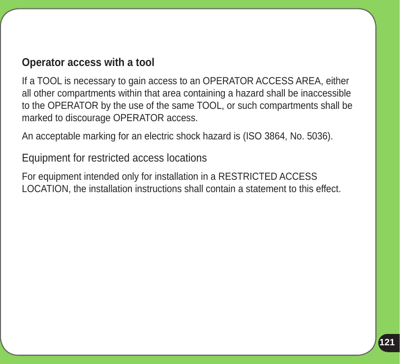 121Operator access with a toolIf a TOOL is necessary to gain access to an OPERATOR ACCESS AREA, either all other compartments within that area containing a hazard shall be inaccessible to the OPERATOR by the use of the same TOOL, or such compartments shall be marked to discourage OPERATOR access.An acceptable marking for an electric shock hazard is (ISO 3864, No. 5036).Equipment for restricted access locationsFor equipment intended only for installation in a RESTRICTED ACCESS LOCATION, the installation instructions shall contain a statement to this effect.