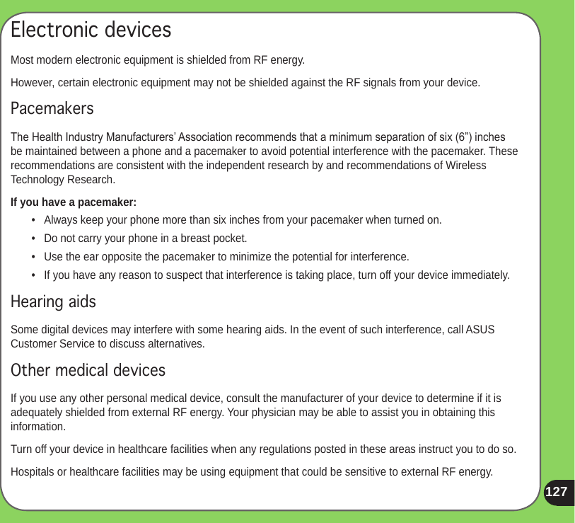 127Electronic devicesMost modern electronic equipment is shielded from RF energy.However, certain electronic equipment may not be shielded against the RF signals from your device.PacemakersThe Health Industry Manufacturers’ Association recommends that a minimum separation of six (6”) inches be maintained between a phone and a pacemaker to avoid potential interference with the pacemaker. These recommendations are consistent with the independent research by and recommendations of Wireless Technology Research.If you have a pacemaker:•   Always keep your phone more than six inches from your pacemaker when turned on.•   Do not carry your phone in a breast pocket.•   Use the ear opposite the pacemaker to minimize the potential for interference.•   If you have any reason to suspect that interference is taking place, turn off your device immediately.Hearing aidsSome digital devices may interfere with some hearing aids. In the event of such interference, call ASUS Customer Service to discuss alternatives.Other medical devicesIf you use any other personal medical device, consult the manufacturer of your device to determine if it is adequately shielded from external RF energy. Your physician may be able to assist you in obtaining this information.Turn off your device in healthcare facilities when any regulations posted in these areas instruct you to do so.Hospitals or healthcare facilities may be using equipment that could be sensitive to external RF energy.