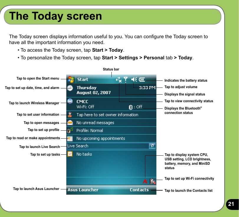 21The Today screenThe Today screen displays information useful to you. You can congure the Today screen to have all the important information you need.• To access the Today screen, tap Start &gt; Today.• To personalize the Today screen, tap Start &gt; Settings &gt; Personal tab &gt; Today.Tap to open the Start menuTap to set up date, time, and alarmTap to launch Wireless ManagerTap to set user informationTap to open messagesTap to set up tasksTap to set up proleTap to read or make appointmentsTap to launch Live SearchTap to launch Asus LauncherIndicates the battery statusTap to adjust volumeDisplays the signal statusTap to view connectivity statusTap to display system CPU, USB setting, LCD brightness,  battery, memory, and MiniSD status Tap to launch the Contacts listTap to set up Wi-Fi connectivityDisplays the Bluetooth® connection statusStatus bar
