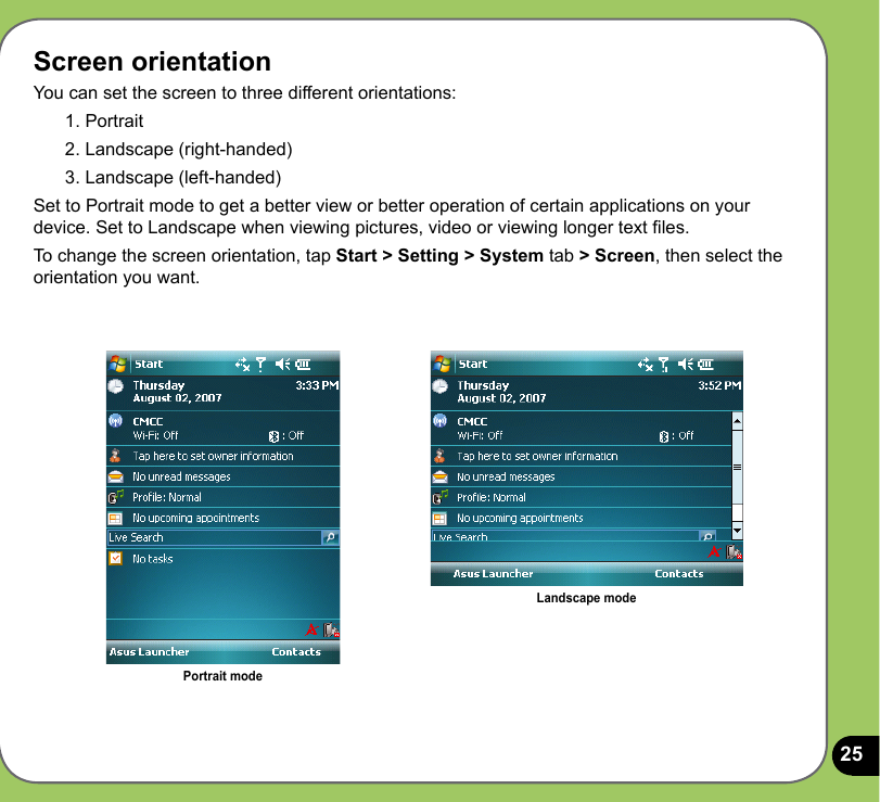 25Screen orientationYou can set the screen to three different orientations:1. Portrait2. Landscape (right-handed)3. Landscape (left-handed)Set to Portrait mode to get a better view or better operation of certain applications on your device. Set to Landscape when viewing pictures, video or viewing longer text les.To change the screen orientation, tap Start &gt; Setting &gt; System tab &gt; Screen, then select the orientation you want.Portrait modeLandscape mode
