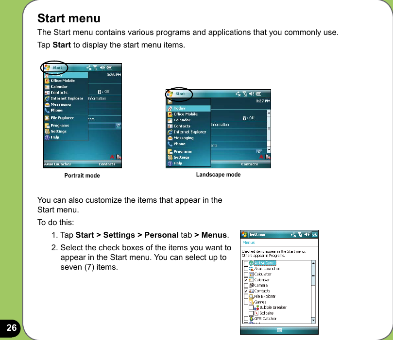26Start menuThe Start menu contains various programs and applications that you commonly use. Tap Start to display the start menu items.You can also customize the items that appear in the Start menu.To do this:1. Tap Start &gt; Settings &gt; Personal tab &gt; Menus.2. Select the check boxes of the items you want to appear in the Start menu. You can select up to seven (7) items.Portrait mode Landscape mode