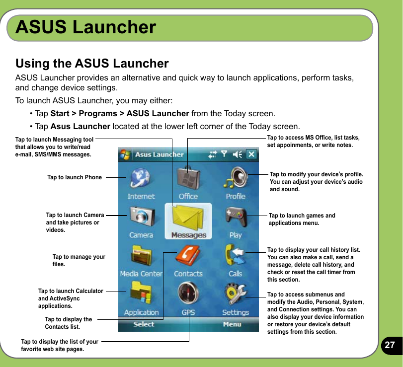 27ASUS LauncherUsing the ASUS LauncherASUS Launcher provides an alternative and quick way to launch applications, perform tasks, and change device settings.To launch ASUS Launcher, you may either: • Tap Start &gt; Programs &gt; ASUS Launcher from the Today screen.• Tap Asus Launcher located at the lower left corner of the Today screen.Tap to launch Messaging tool that allows you to write/read e-mail, SMS/MMS messages.Tap to launch PhoneTap to launch Camera and take pictures or videos.Tap to access MS Ofce, list tasks, set appoinments, or write notes.Tap to modify your device’s prole. You can adjust your device’s audio and sound.Tap to launch games and applications menu.Tap to display your call history list. You can also make a call, send a message, delete call history, and check or reset the call timer from this section.Tap to access submenus and modify the Audio, Personal, System, and Connection settings. You can also display your device information or restore your device’s default settings from this section.Tap to manage your les.Tap to launch Calculator and ActiveSync applications.Tap to display theContacts list.Tap to display the list of your favorite web site pages.