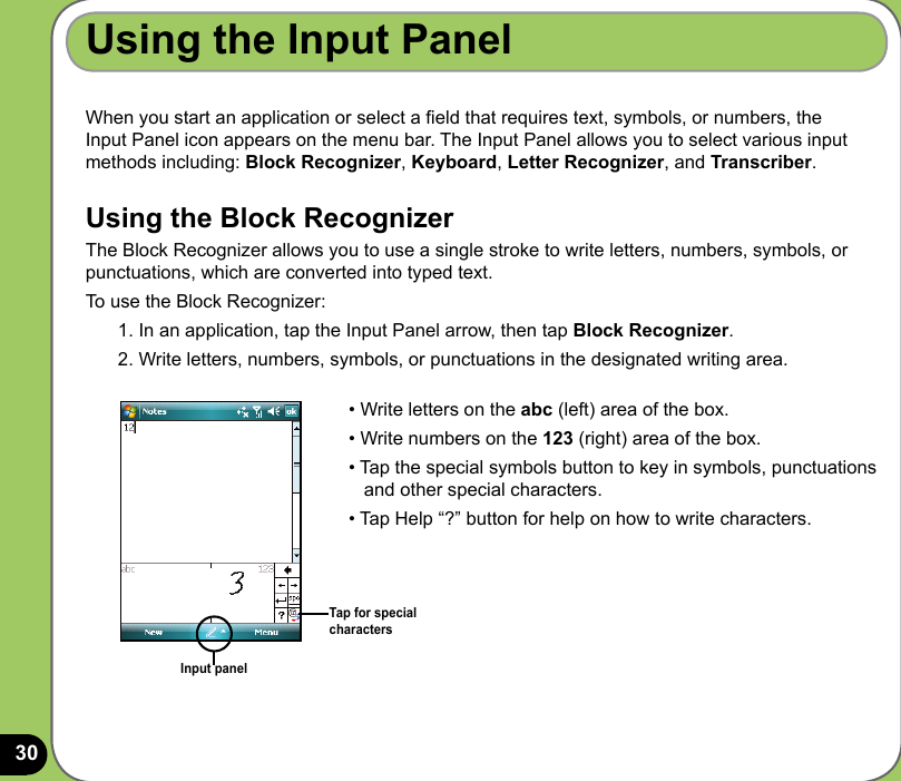 30Using the Input PanelWhen you start an application or select a eld that requires text, symbols, or numbers, the Input Panel icon appears on the menu bar. The Input Panel allows you to select various input methods including: Block Recognizer, Keyboard, Letter Recognizer, and Transcriber. Using the Block RecognizerThe Block Recognizer allows you to use a single stroke to write letters, numbers, symbols, or punctuations, which are converted into typed text.To use the Block Recognizer:1. In an application, tap the Input Panel arrow, then tap Block Recognizer.2. Write letters, numbers, symbols, or punctuations in the designated writing area.Input panel• Write letters on the abc (left) area of the box.• Write numbers on the 123 (right) area of the box.• Tap the special symbols button to key in symbols, punctuations     and other special characters.• Tap Help “?” button for help on how to write characters. Tap for special characters