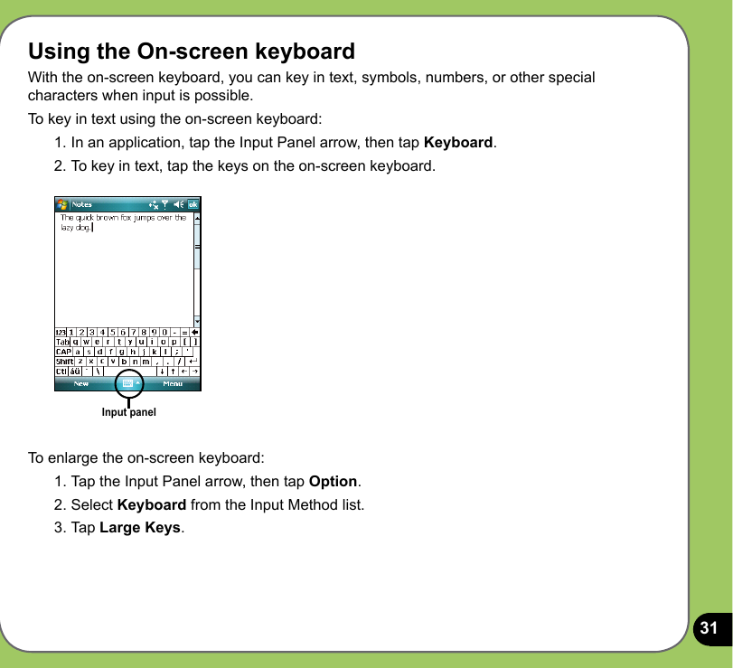 31Using the On-screen keyboardWith the on-screen keyboard, you can key in text, symbols, numbers, or other special characters when input is possible. To key in text using the on-screen keyboard:1. In an application, tap the Input Panel arrow, then tap Keyboard.2. To key in text, tap the keys on the on-screen keyboard.Input panelTo enlarge the on-screen keyboard:1. Tap the Input Panel arrow, then tap Option.2. Select Keyboard from the Input Method list.3. Tap Large Keys.