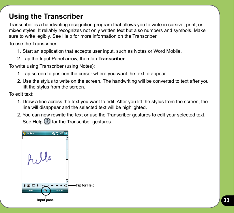 33Using the TranscriberTranscriber is a handwriting recognition program that allows you to write in cursive, print, or mixed styles. It reliably recognizes not only written text but also numbers and symbols. Make sure to write legibly. See Help for more information on the Transcriber.To use the Transcriber:1. Start an application that accepts user input, such as Notes or Word Mobile.2. Tap the Input Panel arrow, then tap Transcriber.To write using Transcriber (using Notes):1. Tap screen to position the cursor where you want the text to appear.2. Use the stylus to write on the screen. The handwriting will be converted to text after you lift the stylus from the screen.To edit text:1. Draw a line across the text you want to edit. After you lift the stylus from the screen, the line will disappear and the selected text will be highlighted.2. You can now rewrite the text or use the Transcriber gestures to edit your selected text. See Help   for the Transcriber gestures.Input panelTap for Help