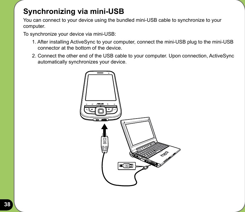 38Synchronizing via mini-USBYou can connect to your device using the bundled mini-USB cable to synchronize to your computer.To synchronize your device via mini-USB:1. After installing ActiveSync to your computer, connect the mini-USB plug to the mini-USB connector at the bottom of the device.2. Connect the other end of the USB cable to your computer. Upon connection, ActiveSync automatically synchronizes your device.
