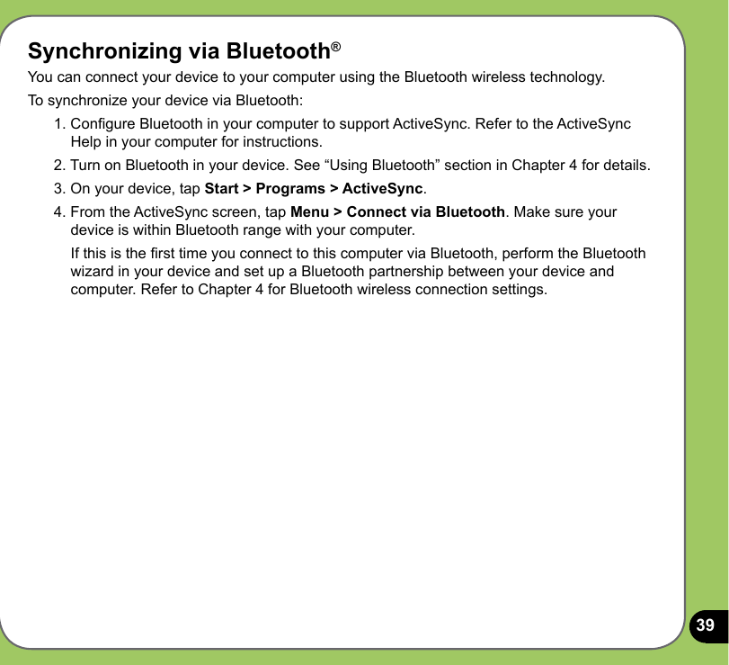 39Synchronizing via Bluetooth®You can connect your device to your computer using the Bluetooth wireless technology. To synchronize your device via Bluetooth:1. Congure Bluetooth in your computer to support ActiveSync. Refer to the ActiveSync Help in your computer for instructions.2. Turn on Bluetooth in your device. See “Using Bluetooth” section in Chapter 4 for details. 3. On your device, tap Start &gt; Programs &gt; ActiveSync.4. From the ActiveSync screen, tap Menu &gt; Connect via Bluetooth. Make sure your device is within Bluetooth range with your computer.  If this is the rst time you connect to this computer via Bluetooth, perform the Bluetooth wizard in your device and set up a Bluetooth partnership between your device and computer. Refer to Chapter 4 for Bluetooth wireless connection settings.
